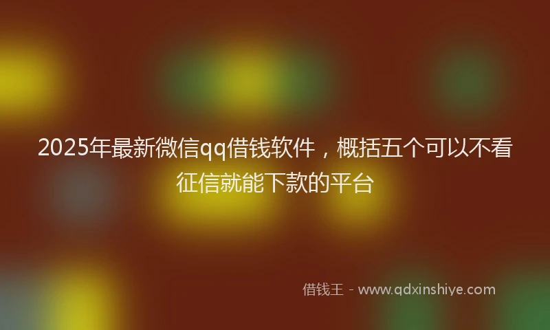 2025年最新微信qq借钱软件，概括五个可以不看征信就能下款的平台