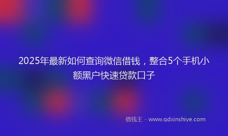 2025年最新如何查询微信借钱，整合5个手机小额黑户快速贷款口子