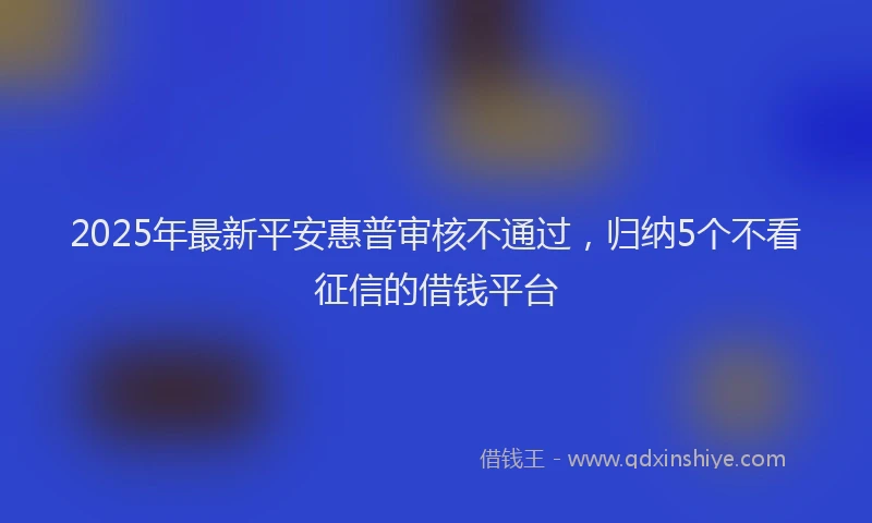 2025年最新平安惠普审核不通过，归纳5个不看征信的借钱平台