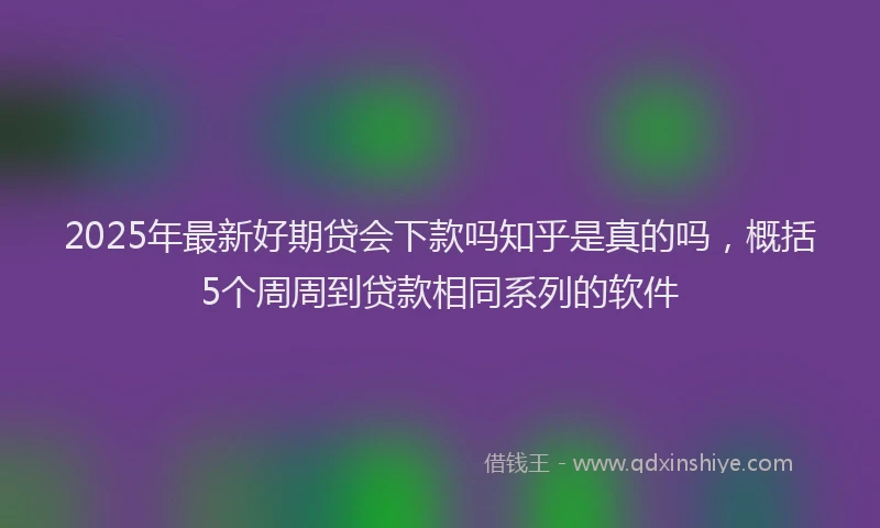 2025年最新好期贷会下款吗知乎是真的吗，概括5个周周到贷款相同系列的软件