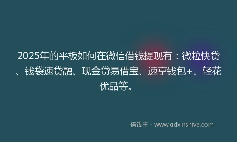 2025年的平板如何在微信借钱提现有：微粒快贷、钱袋速贷融、现金贷易借宝、速享钱包+、轻花优品等。