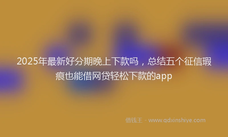 2025年最新好分期晚上下款吗，总结五个征信瑕疵也能借网贷轻松下款的app