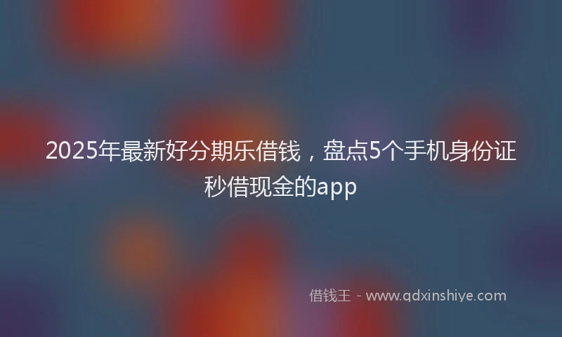 2025年最新好分期乐借钱，盘点5个手机身份证秒借现金的app