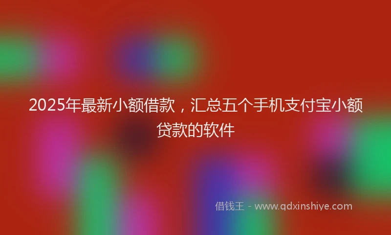 2025年最新小额借款，汇总五个手机支付宝小额贷款的软件