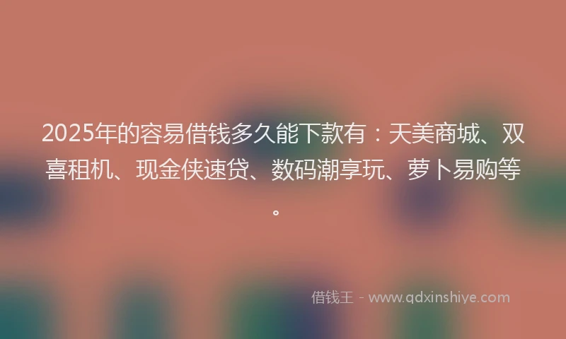 2025年的容易借钱多久能下款有：天美商城、双喜租机、现金侠速贷、数码潮享玩、萝卜易购等。