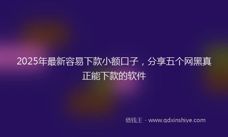 2025年最新容易下款小额口子，分享五个网黑真正能下款的软件