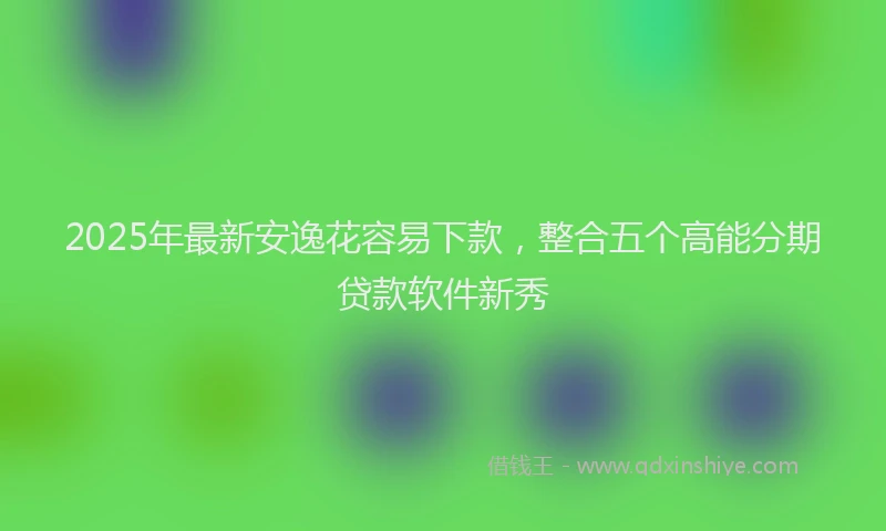 2025年最新安逸花容易下款，整合五个高能分期贷款软件新秀