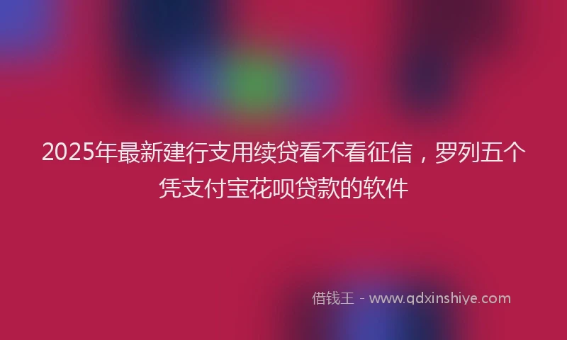 2025年最新建行支用续贷看不看征信，罗列五个凭支付宝花呗贷款的软件