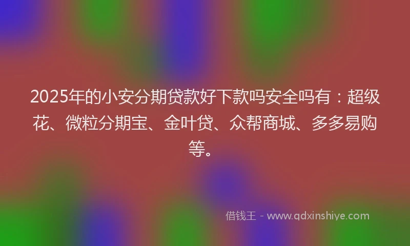 2025年的小安分期贷款好下款吗安全吗有：超级花、微粒分期宝、金叶贷、众帮商城、多多易购等。