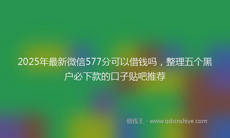 2025年最新微信577分可以借钱吗，整理五个黑户必下款的口子贴吧推荐