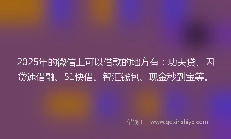 2025年的微信上可以借款的地方有：功夫贷、闪贷速借融、51快借、智汇钱包、现金秒到宝等。
