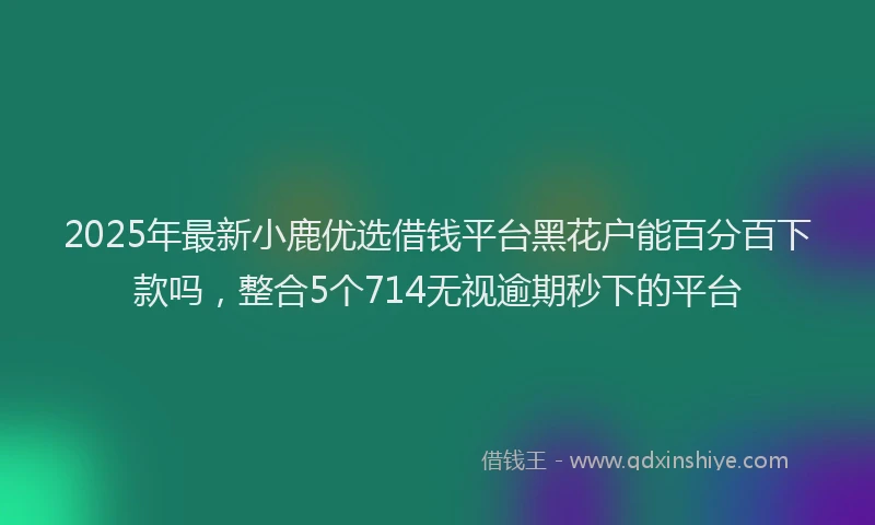 2025年最新小鹿优选借钱平台黑花户能百分百下款吗，整合5个714无视逾期秒下的平台