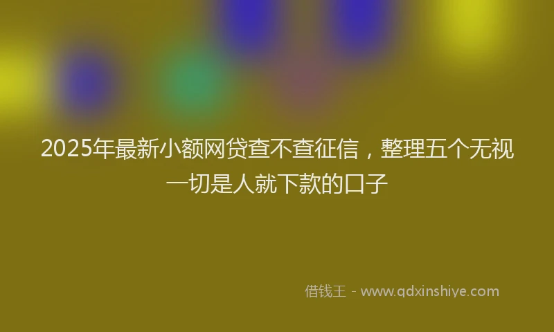 2025年最新小额网贷查不查征信，整理五个无视一切是人就下款的口子