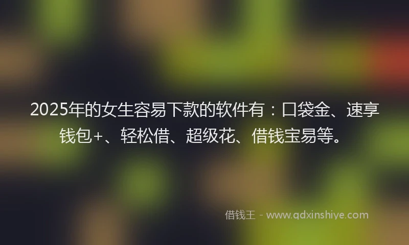 2025年的女生容易下款的软件有：口袋金、速享钱包+、轻松借、超级花、借钱宝易等。