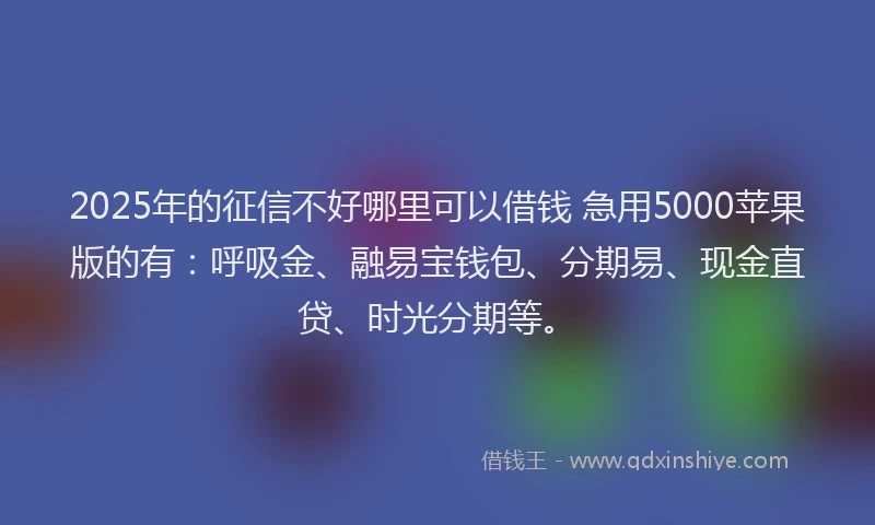 2025年的征信不好哪里可以借钱 急用5000苹果版的有：呼吸金、融易宝钱包、分期易、现金直贷、时光分期等。