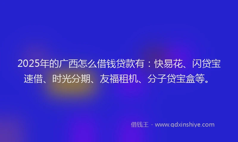 2025年的广西怎么借钱贷款有：快易花、闪贷宝速借、时光分期、友福租机、分子贷宝盒等。