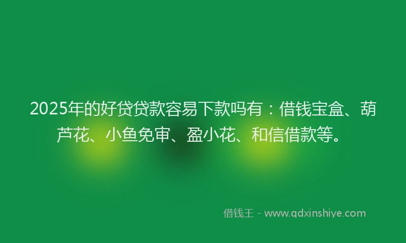 2025年的好贷贷款容易下款吗有：借钱宝盒、葫芦花、小鱼免审、盈小花、和信借款等。