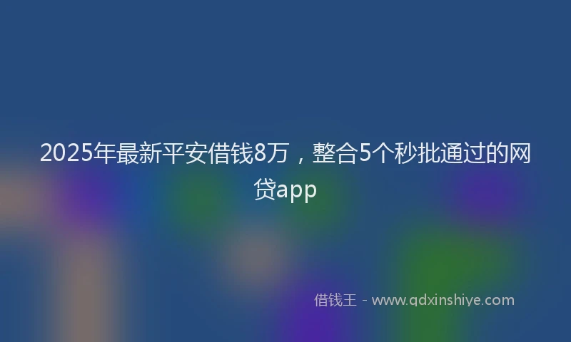 2025年最新平安借钱8万，整合5个秒批通过的网贷app
