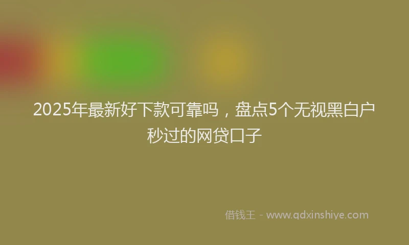 2025年最新好下款可靠吗，盘点5个无视黑白户秒过的网贷口子