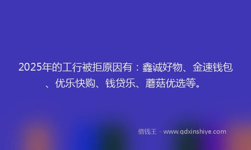 2025年的工行被拒原因有：鑫诚好物、金速钱包、优乐快购、钱贷乐、蘑菇优选等。