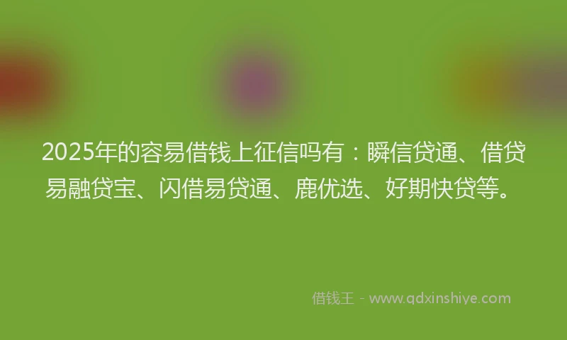 2025年的容易借钱上征信吗有：瞬信贷通、借贷易融贷宝、闪借易贷通、鹿优选、好期快贷等。