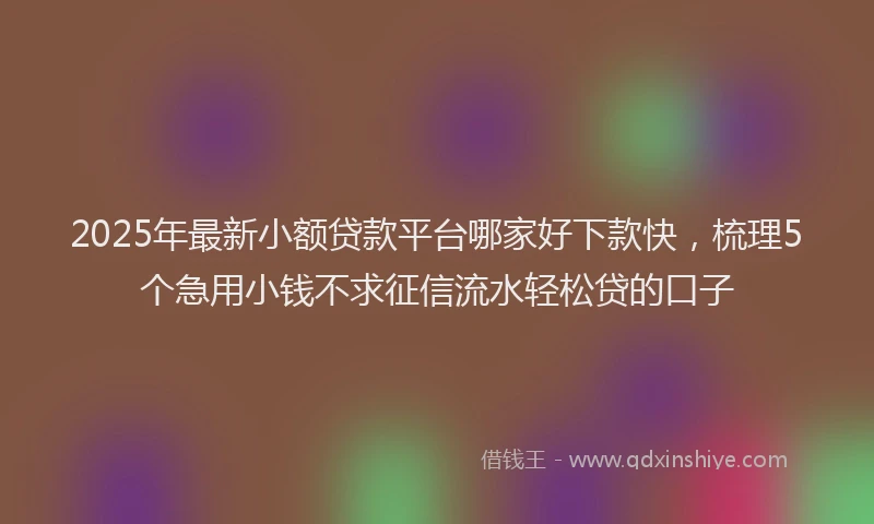 2025年最新小额贷款平台哪家好下款快，梳理5个急用小钱不求征信流水轻松贷的口子