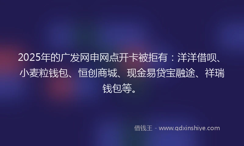 2025年的广发网申网点开卡被拒有：洋洋借呗、小麦粒钱包、恒创商城、现金易贷宝融途、祥瑞钱包等。