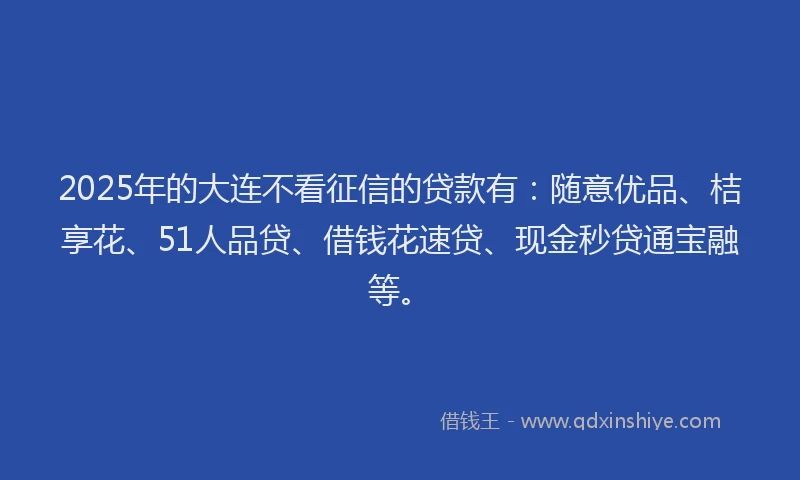 2025年的大连不看征信的贷款有：随意优品、桔享花、51人品贷、借钱花速贷、现金秒贷通宝融等。