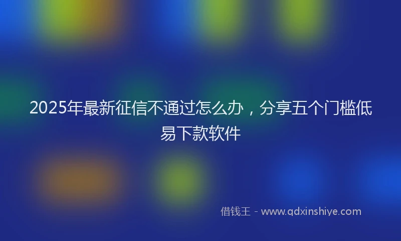 2025年最新征信不通过怎么办，分享五个门槛低易下款软件