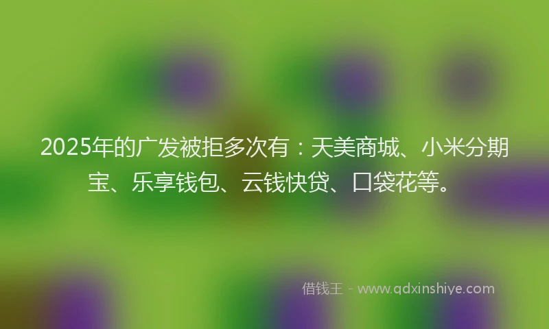2025年的广发被拒多次有：天美商城、小米分期宝、乐享钱包、云钱快贷、口袋花等。