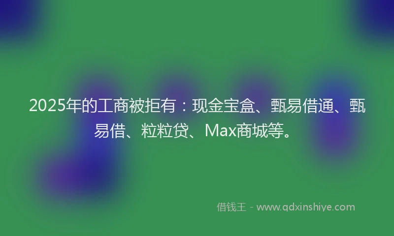 2025年的工商被拒有：现金宝盒、甄易借通、甄易借、粒粒贷、Max商城等。