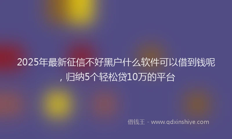 2025年最新征信不好黑户什么软件可以借到钱呢，归纳5个轻松贷10万的平台