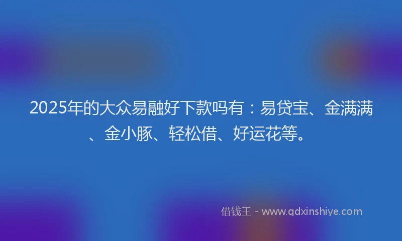 2025年的大众易融好下款吗有：易贷宝、金满满、金小豚、轻松借、好运花等。