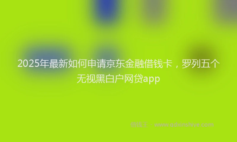 2025年最新如何申请京东金融借钱卡，罗列五个无视黑白户网贷app