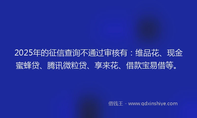 2025年的征信查询不通过审核有：维品花、现金蜜蜂贷、腾讯微粒贷、享来花、借款宝易借等。