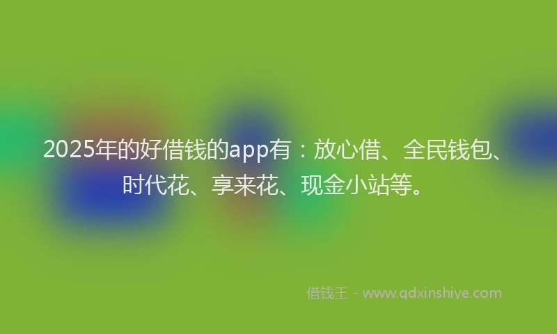 2025年的好借钱的app有：放心借、全民钱包、时代花、享来花、现金小站等。