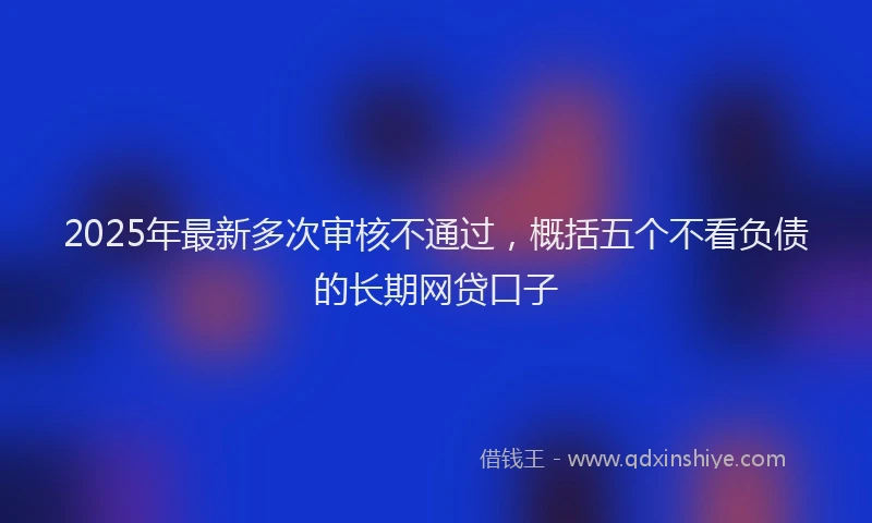 2025年最新多次审核不通过，概括五个不看负债的长期网贷口子