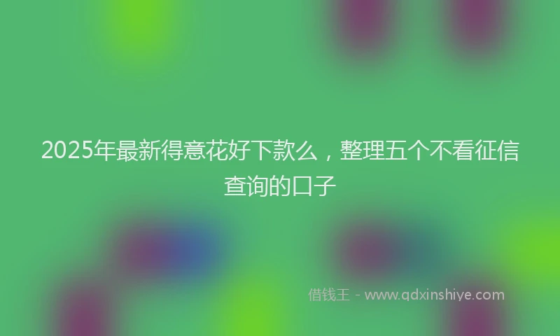 2025年最新得意花好下款么，整理五个不看征信查询的口子