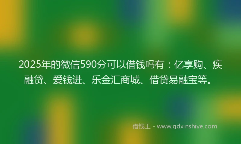 2025年的微信590分可以借钱吗有：亿享购、疾融贷、爱钱进、乐金汇商城、借贷易融宝等。