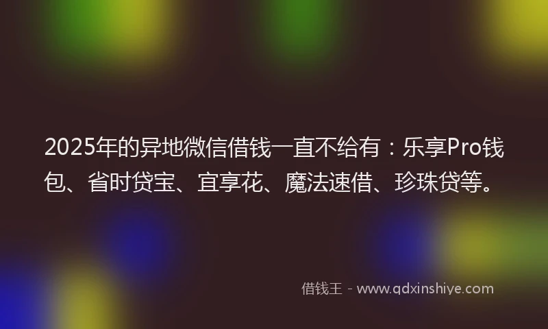 2025年的异地微信借钱一直不给有：乐享Pro钱包、省时贷宝、宜享花、魔法速借、珍珠贷等。