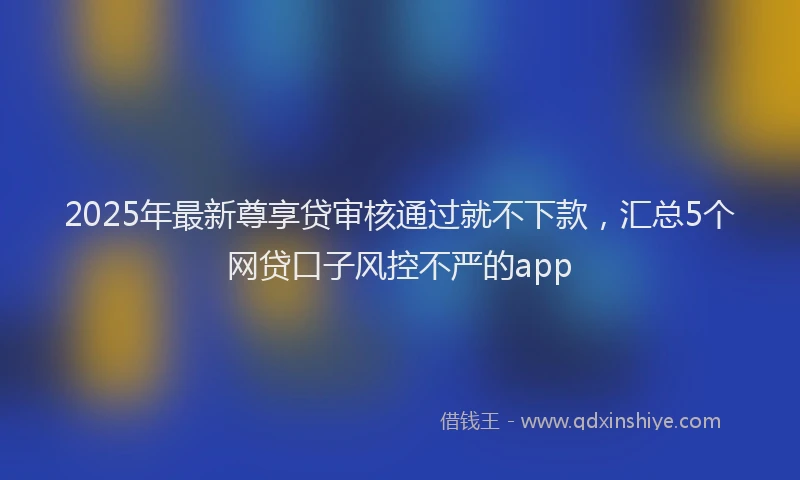 2025年最新尊享贷审核通过就不下款，汇总5个网贷口子风控不严的app