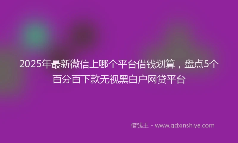 2025年最新微信上哪个平台借钱划算，盘点5个百分百下款无视黑白户网贷平台