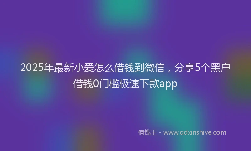 2025年最新小爱怎么借钱到微信，分享5个黑户借钱0门槛极速下款app