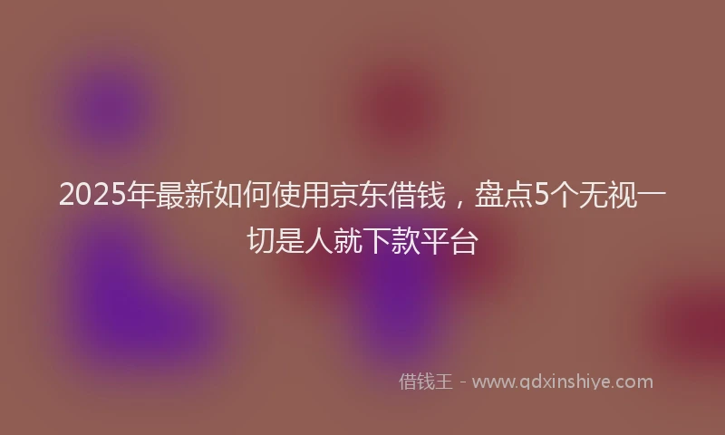 2025年最新如何使用京东借钱，盘点5个无视一切是人就下款平台