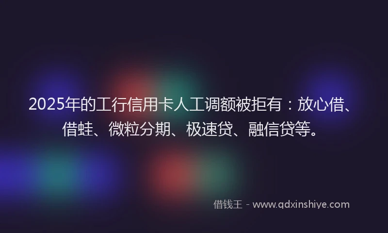 2025年的工行信用卡人工调额被拒有：放心借、借蛙、微粒分期、极速贷、融信贷等。