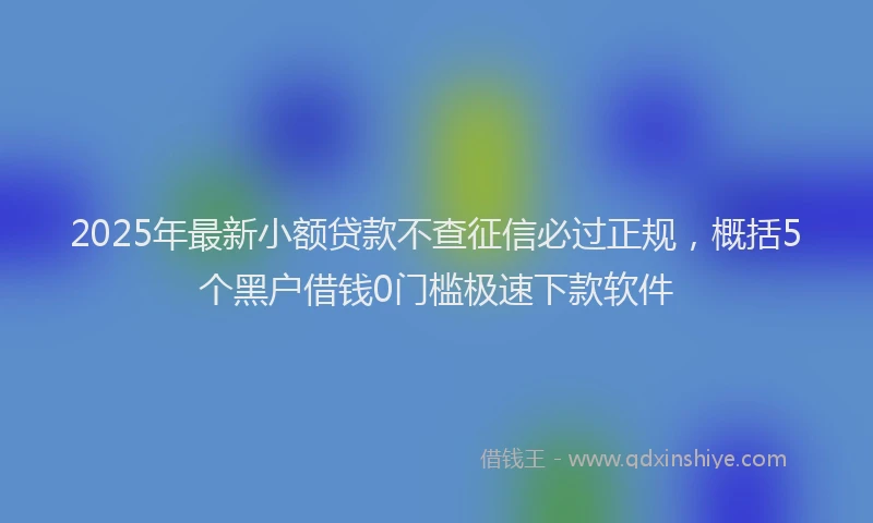 2025年最新小额贷款不查征信必过正规，概括5个黑户借钱0门槛极速下款软件