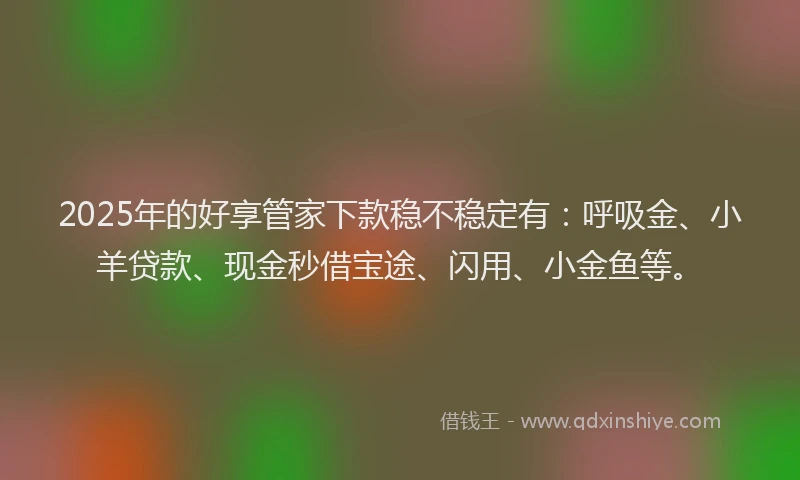 2025年的好享管家下款稳不稳定有：呼吸金、小羊贷款、现金秒借宝途、闪用、小金鱼等。
