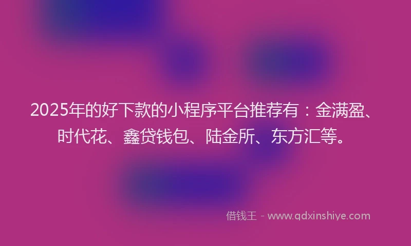2025年的好下款的小程序平台推荐有：金满盈、时代花、鑫贷钱包、陆金所、东方汇等。