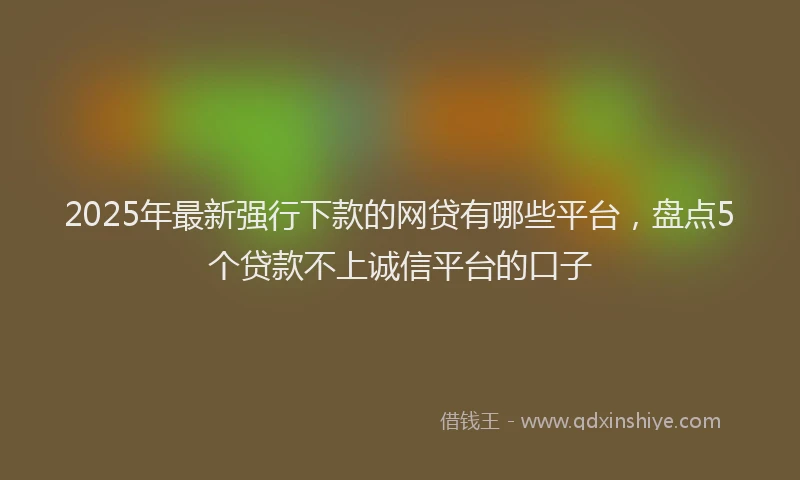 2025年最新强行下款的网贷有哪些平台，盘点5个贷款不上诚信平台的口子