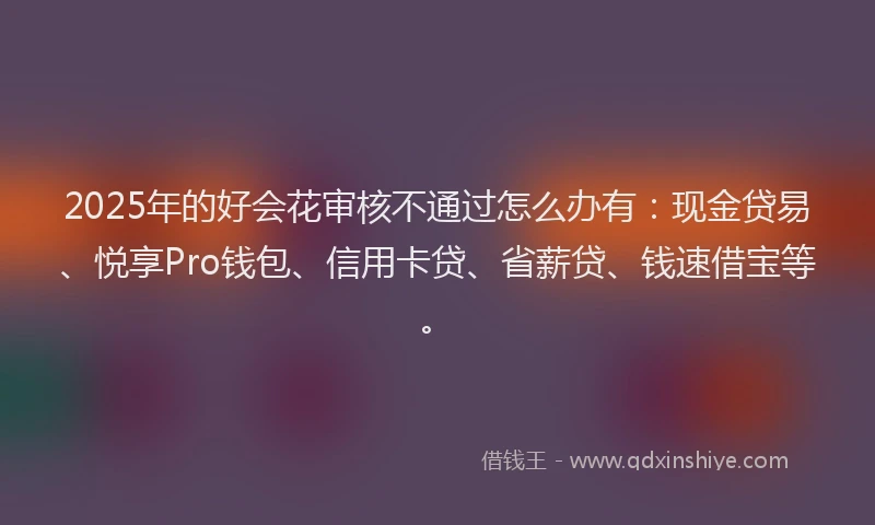 2025年的好会花审核不通过怎么办有：现金贷易、悦享Pro钱包、信用卡贷、省薪贷、钱速借宝等。